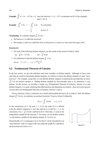 162 Chapter 6. Integration
Example
2
2
(1 + 2x − 3x2
) dx = 0 since the function 1 + 2x − 3x2 is continuous on [0, 3] (for example)
and 2 ∈ [0, 3].
Example
0
1
x2
dx = −
1
0
x2
dx by convention
= −
1
3
by (6.1.3)
Terminology In a deﬁnite integral
b
a
f(x) dx,
• the function f is called the integrand;
• the numbers a and b are called the limits of integration; a is the lower limit and b the upper limit.
Exercise 6.1
1. For each of the following deﬁnite integrals, use the results in this section to ﬁnd its value:
(a)
1
0
(1 − 3x2) dx (b)
1
2
4x dx
2. Use deﬁnition to ﬁnd the deﬁnite integral
1
0
x3 dx.
Given: 13 + 23 + · · · + n3 =
n2
(n + 1)2
4
6.2 Fundamental Theorem of Calculus
In the last section, we give the deﬁnition and some examples of deﬁnite integral. Although we have some
rules that are useful in calculating deﬁnite integrals, we still have to know the deﬁnite integrals of some “basic
functions”. For example, using rules, we can ﬁnd the deﬁnite integrals of polynomials provided that we know
b
a
xn dx for positive integers n. Finding deﬁnite integrals by ﬁrst principle (that is, by deﬁnition) is very
tedious. In this section, we describe a simple way (Fundamental Theorem of Calculus, Version 2) to ﬁnd
deﬁnite integrals. It is quite surprising that diﬀerentiation and integration are related— they are reverse process
of each other (see Fundamental Theorem of Calculus, Versions 1 and 3).
Given a function f that is continuous on a closed and bounded interval [a, b], in order to “ﬁnd” the deﬁnite
integral
b
a
f(x) dx, we introduce an auxiliary function F from [a, b] into R deﬁned by
F(x) =
x
a
f(t) dt a ≤ x ≤ b.
In the construction of F, for each x ∈ (a, b], the value F(x) is deﬁned
to be the deﬁnite integral of f over the interval [a, x] and for x = a, by
convention, F(a) =
a
a
f(t) dt is deﬁned to be 0. Note that x is used as the
independent variable for the function F. For clarity, we use another symbol
t as the dummy variable for the deﬁnite integral of f over [a, x].
Geometrically, if f is nonnegative on [a, b], then F can be considered as an
“area function” with F(x) equal to the area under the graph of f (and above
the horizontal axis) from a to x.
a x b
Figure 6.7
 