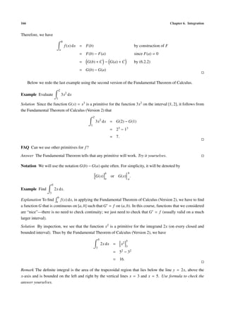 166 Chapter 6. Integration
Therefore, we have
b
a
f(x) dx = F(b) by construction of F
= F(b) − F(a) since F(a) = 0
= G(b) + C − G(a) + C by (6.2.2)
= G(b) − G(a)
Below we redo the last example using the second version of the Fundamental Theorem of Calculus.
Example Evaluate
2
1
3x2
dx
Solution Since the function G(x) = x3 is a primitive for the function 3x2 on the interval [1, 2], it follows from
the Fundamental Theorem of Calculus (Version 2) that
2
1
3x2
dx = G(2) − G(1)
= 23 − 13
= 7.
FAQ Can we use other primitives for f?
Answer The Fundamental Theorem tells that any primitive will work. Try it yourselves.
Notation We will use the notation G(b) − G(a) quite often. For simplicity, it will be denoted by
G(x)
b
a
or G(x)
b
a
.
Example Find
5
3
2x dx.
Explanation To ﬁnd
b
a
f(x) dx, in applying the Fundamental Theorem of Calculus (Version 2), we have to ﬁnd
a function G that is continuous on [a, b] such that G = f on (a, b). In this course, functions that we considered
are “nice”—there is no need to check continuity; we just need to check that G = f (usually valid on a much
larger interval).
Solution By inspection, we see that the function x2 is a primitive for the integrand 2x (on every closed and
bounded interval). Thus by the Fundamental Theorem of Calculus (Version 2), we have
5
3
2x dx = x2
5
3
= 52 − 32
= 16.
Remark The deﬁnite integral is the area of the trapezoidal region that lies below the line y = 2x, above the
x-axis and is bounded on the left and right by the vertical lines x = 3 and x = 5. Use formula to check the
answer yourselves.
 
