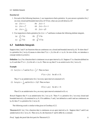 6.3. Indeﬁnite Integrals 167
Exercise 6.2
1. For each of the following functions f, use inspection to ﬁnd a primitive. Is your answer a primitive for f
on every closed and bounded interval [a, b]? If not, what can you tell about [a, b]?
(a) f(x) = x (b) f(x) = 1
(c) f(x) = x5 (d) f(x) = 2x + 1
(e) f(x) =
1
2
√
x
(f) f(x) =
√
x
2. Use inspection to ﬁnd a primitive for f(x) = x4 and hence evaluate the following deﬁnite integrals.
(a)
1
0
x4 dx (b)
3
1
x4 dx
(c)
3
0
x4 dx (d)
3
0
7x4 dx
6.3 Indeﬁnite Integrals
Suppose that f and F are functions that are continuous on a closed and bounded interval [a, b]. To show that F
is a primitive for f on [a, b] means to show that F (x) = f(x) for all x ∈ (a, b). In view of this, we introduce a
concept similar to primitive.
Deﬁnition Let f be a function that is continuous on an open interval (a, b). Suppose F is a function deﬁned on
(a, b) such that F (x) = f(x) for all x ∈ (a, b). Then we say that F is an antiderivative for f on (a, b).
Example
(1) Let f(x) = x2 and let F(x) =
1
3
x3. Then we have
F (x) = f(x) for all x ∈ R.
Thus F is an antiderivative for f on every open interval contained in R.
(2) Let g(x) =
1
√
x
and let G(x) = 2
√
x. Then we have
G (x) = g(x) for all x > 0.
Thus G is an antiderivative for g on every open interval contained in (0, ∞).
Remark Suppose that F is an antiderivative for f on (a, b). Then F is a primitive for f on every closed and
bounded interval [c, d] contained in (a, b). If in addition, F and f are deﬁned at a and b and are continuous on
[a, b], then F is a primitive for f on [a, b].
The following result is similar to that given in Corollary 6.2.2.
Theorem 6.3.1 Let f be a function that is continuous on an open interval (a, b). Suppose that F and G are
antiderivatives for f on (a, b). Then on (a, b), the functions F and G diﬀer by a constant.
Proof Apply the proof (the ﬁrst part) for Theorem 6.2.1
 