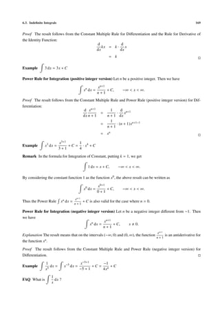 6.3. Indeﬁnite Integrals 169
Proof The result follows from the Constant Multiple Rule for Diﬀerentiation and the Rule for Derivative of
the Identity Function:
d
dx
kx = k ·
d
dx
x
= k
Example 3 dx = 3x + C
Power Rule for Integration (positive integer version) Let n be a positive integer. Then we have
xn
dx =
xn+1
n + 1
+ C, −∞ < x < ∞.
Proof The result follows from the Constant Multiple Rule and Power Rule (positive integer version) for Dif-
ferentiation:
d
dx
xn+1
n + 1
=
1
n + 1
·
d
dx
xn+1
=
1
n + 1
· (n + 1)xn+1−1
= xn
Example x3
dx =
x3+1
3 + 1
+ C =
1
4
· x4
+ C
Remark In the formula for Integration of Constant, putting k = 1, we get
1 dx = x + C, −∞ < x < ∞.
By considering the constant function 1 as the function x0, the above result can be written as
x0
dx =
x0+1
0 + 1
+ C, −∞ < x < ∞.
Thus the Power Rule xn dx =
xn+1
n + 1
+ C is also valid for the case where n = 0.
Power Rule for Integration (negative integer version) Let n be a negative integer diﬀerent from −1. Then
we have
xn
dx =
xn+1
n + 1
+ C, x 0.
Explanation The result means that on the intervals (−∞, 0) and (0, ∞), the function
xn+1
n + 1
is an antiderivative for
the function xn.
Proof The result follows from the Constant Multiple Rule and Power Rule (negative integer version) for
Diﬀerentiation.
Example
1
x5
dx = x−5
dx =
x−5+1
−5 + 1
+ C =
−1
4x4
+ C
FAQ What is
1
x
dx ?
 