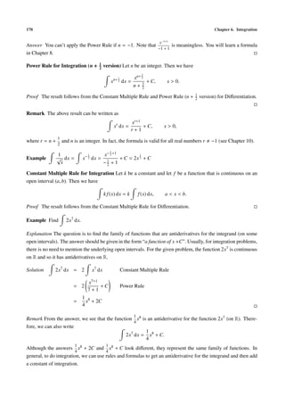 170 Chapter 6. Integration
Answer You can’t apply the Power Rule if n = −1. Note that
x−1+1
−1 + 1
is meaningless. You will learn a formula
in Chapter 8.
Power Rule for Integration (n + 1
2
version) Let n be an integer. Then we have
xn+ 1
2 dx =
xn+ 3
2
n + 3
2
+ C, x > 0.
Proof The result follows from the Constant Multiple Rule and Power Rule (n + 1
2 version) for Diﬀerentiation.
Remark The above result can be written as
xr
dx =
xr+1
r + 1
+ C, x > 0,
where r = n +
1
2
and n is an integer. In fact, the formula is valid for all real numbers r −1 (see Chapter 10).
Example
1
√
x
dx = x−1
2 dx =
x−1
2 +1
−1
2 + 1
+ C = 2x
1
2 + C
Constant Multiple Rule for Integration Let k be a constant and let f be a function that is continuous on an
open interval (a, b). Then we have
k f(x) dx = k f(x) dx, a < x < b.
Proof The result follows from the Constant Multiple Rule for Diﬀerentiation.
Example Find 2x7
dx.
Explanation The question is to ﬁnd the family of functions that are antiderivatives for the integrand (on some
open intervals). The answer should be given in the form “a function of x +C”. Usually, for integration problems,
there is no need to mention the underlying open intervals. For the given problem, the function 2x7 is continuous
on R and so it has antiderivatives on R.
Solution 2x7
dx = 2 x7
dx Constant Multiple Rule
= 2
x7+1
7 + 1
+ C Power Rule
=
1
4
x8
+ 2C
Remark From the answer, we see that the function
1
4
x8 is an antiderivative for the function 2x7 (on R). There-
fore, we can also write
2x7
dx =
1
4
x8
+ C.
Although the answers
1
4
x8 + 2C and
1
4
x8 + C look diﬀerent, they represent the same family of functions. In
general, to do integration, we can use rules and formulas to get an antiderivative for the integrand and then add
a constant of integration.
 