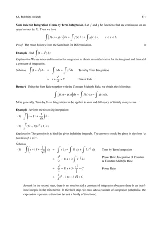 6.3. Indeﬁnite Integrals 171
Sum Rule for Integration (Term by Term Integration) Let f and g be functions that are continuous on an
open interval (a, b). Then we have
f(x) + g(x) dx = f(x) dx + g(x) dx, a < x < b.
Proof The result follows from the Sum Rule for Diﬀerentiation.
Example Find (1 + x3
) dx.
Explanation We use rules and formulas for integration to obtain an antiderivative for the integrand and then add
a constant of integration.
Solution (1 + x3
) dx = 1 dx + x3
dx Term by Term Integration
= x +
x4
4
+ C Power Rule
Remark Using the Sum Rule together with the Constant Multiple Rule, we obtain the following:
f(x) − g(x) dx = f(x) dx − g(x) dx.
More generally, Term by Term Integration can be applied to sum and diﬀerence of ﬁnitely many terms.
Example Perform the following integration:
(1) x − 11 +
3
√
x
dx
(2) (2x − 3)(x2
+ 1) dx
Explanation The question is to ﬁnd the given indeﬁnite integrals. The answers should be given in the form “a
function of x +C”.
Solution
(1) x − 11 +
3
√
x
dx = x dx − 11 dx + 3x− 1
2 dx Term by Term Integration
=
x2
2
− 11x + 3 x−1
2 dx
Power Rule, Integration of Constant
& Constant Multiple Rule
=
x2
2
− 11x + 3 ·
x
1
2
1
2
+ C Power Rule
=
1
2
x2
− 11x + 6
√
x + C
Remark In the second step, there is no need to add a constant of integration (because there is an indef-
inite integral in the third term). In the third step, we must add a constant of integration (otherwise, the
expression represents a function but not a family of functions).
 