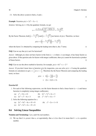 10 Chapter 0. Revision
(3) Solve the above system to ﬁnd a, b and c.
Example Factorize p(x) = 2x2 − 3x − 1.
Solution Solving p(x) = 0 by the quadratic formula, we get
x =
−(−3) ± (−3)2 − 4(2)(−1)
2(2)
=
3 ±
√
17
4
.
By the Factor Theorem, both x −
3 +
√
17
4
and x −
3 −
√
17
4
are factors of p(x). Therefore, we have
p(x) = 2 x −
3 +
√
17
4
x −
3 −
√
17
4
where the factor 2 is obtained by comparing the leading term (that is, the x2 term).
FAQ Can we say that p(x) can’t be factorized?
Answer Although p(x) does not have factors in the form (x − c) where c is an integer, it has linear factors as
given above. If the question asks for factors with integer coeﬃcients, then p(x) cannot be factorized as product
of linear factors.
FAQ Can we use the above method to factorize, for example, p(x) = 6x2 + x − 2 ?
Answer If you don’t know how to factorize p(x) by inspection, you can solve p(x) = 0 using the quadratic
formula (or calculators) to get x =
1
2
or x = −
2
3
. Therefore (by the Factor Theorem and comparing the leading
term), we have
p(x) = 6 x −
1
2
x +
2
3
= (2x − 1)(3x + 2).
Exercise 0.5
1. For each of the following expressions, use the factor theorem to ﬁnd a linear factor (x − c) and hence
factorize it completely (using integer coeﬃcients).
(a) x3 − 13x + 12 (b) 2x3 − 7x2 + 2x + 3
(c) 2x3 − x2 − 4x + 3 (d) x3 − 5x2 + 11x − 7
2. Solve the following equation for x.
(a) 2x3 − 9x2 − 8x + 15 = 0 (b) x3 − 2x + 1 = 0
(c) 2x3 − 5x2 + 2x − 15 = 0
0.6 Solving Linear Inequalities
Notation and Terminology Let a and b be real numbers.
(1) We say that b is greater than a, or equivalently, that a is less than b to mean that b − a is a positive
number.
 
