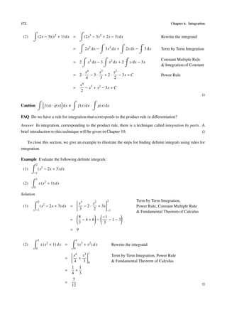 172 Chapter 6. Integration
(2) (2x − 3)(x2
+ 1) dx = (2x3
− 3x2
+ 2x − 3) dx Rewrite the integrand
= 2x3
dx − 3x2
dx + 2x dx − 3 dx Term by Term Integration
= 2 x3
dx − 3 x2
dx + 2 x dx − 3x
Constant Multiple Rule
& Integration of Constant
= 2 ·
x4
4
− 3 ·
x3
3
+ 2 ·
x2
2
− 3x + C Power Rule
=
x4
2
− x3
+ x2
− 3x + C
Caution f(x) · g(x) dx f(x) dx · g(x) dx
FAQ Do we have a rule for integration that corresponds to the product rule in diﬀerentiation?
Answer In integration, corresponding to the product rule, there is a technique called integration by parts. A
brief introduction to this technique will be given in Chapter 10.
To close this section, we give an example to illustrate the steps for ﬁnding deﬁnite integrals using rules for
integration.
Example Evaluate the following deﬁnite integrals:
(1)
2
−1
(x2
− 2x + 3) dx
(2)
1
0
x (x2
+ 1) dx
Solution
(1)
2
−1
(x2
− 2x + 3) dx =
x3
3
− 2 ·
x2
2
+ 3x
2
−1
Term by Term Integration,
Power Rule, Constant Multiple Rule
& Fundamental Theorem of Calculus
=
8
3
− 4 + 6 −
−1
3
− 1 − 3
= 9
(2)
1
0
x (x2
+ 1) dx =
1
0
(x3
+ x2
) dx Rewrite the integrand
=
x4
4
+
x3
3
1
0
Term by Term Integration, Power Rule
& Fundamental Theorem of Calculus
=
1
4
+
1
3
=
7
12
 