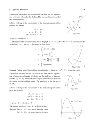 6.4. Application of Integration 175
Explanation The parabola and the line divide the plane into ﬁve regions—
four of them are unbounded (R1, R2, R3 and R5) and one of them is bounded
(R4, the required one).
Solution Solving for the x-coordinates of the intersection points of the
parabola and the line:
x2 = x + 2
x2 − x − 2 = 0
(x − 2)(x + 1) = 0,
we get x1 = −1 and x2 = 2.
R1
R2
R3
R4 R5
Figure 6.13a
1 2
A
y = x2
y = x + 2
Figure 6.13b
The region under consideration lies below the graph of y = x + 2, above that of y = x2 (and between the
vertical lines x = −1 and x = 2). The area A of the region is
A =
2
−1
(x + 2) − x2
dx
=
x2
2
+ 2x −
x3
3
2
−1
= 2 + 4 −
8
3
−
1
2
− 2 +
1
3
=
9
2
(square units).
Example Find the area of the combined region bounded by the curve y = x3 − 5x2 + 6x and the x-axis.
Explanation The curve and the x-axis divide the plane into six regions—
four of them are unbounded (R1, R3, R4 and R5) and two of them are
bounded (R2 and R6). The two bounded regions intersect at one point and
their union forms a combined region. The question is to ﬁnd the area of
R2 ∪ R6.
R1
R2 R3
R4 R5
R6
Figure 6.14a
Solution Solving for the x-coordinates of the intersection points of the
curve and the x-axis:
x3 − 5x2 + 6x = 0
x (x2 − 5x − 6) = 0
x (x − 2)(x − 3) = 0,
we get x1 = 0, x2 = 2 and x3 = 3.
The required area A is A = A1 + A2 (see Figure 6.14b).
Note that for 0 ≤ x ≤ 2, the curve is above the x-axis,
for 2 ≤ x ≤ 3, the x-axis is above the curve.
2 3
y = x3
− 5x2
+ 6x
A1
A2
Figure 6.14b
 