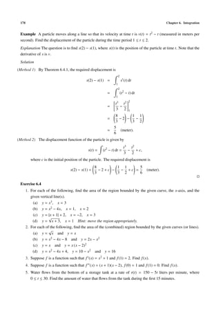 178 Chapter 6. Integration
Example A particle moves along a line so that its velocity at time t is v(t) = t2 − t (measured in meters per
second). Find the displacement of the particle during the time period 1 ≤ t ≤ 2.
Explanation The question is to ﬁnd s(2) − s(1), where s(t) is the position of the particle at time t. Note that the
derivative of s is v.
Solution
(Method 1) By Theorem 6.4.1, the required displacement is
s(2) − s(1) =
2
1
s (t) dt
=
2
1
(t2
− t) dt
=
t3
3
−
t2
2
2
1
=
8
3
− 2 −
1
3
−
1
2
=
5
6
(meter).
(Method 2) The displacement function of the particle is given by
s(t) = (t2
− t) dt =
t3
3
−
t2
2
+ c,
where c is the initial position of the particle. The required displacement is
s(2) − s(1) =
8
3
− 2 + c −
1
3
−
1
2
+ c =
5
6
(meter).
Exercise 6.4
1. For each of the following, ﬁnd the area of the region bounded by the given curve, the x-axis, and the
given vertical line(s).
(a) y = x3, x = 3
(b) y = x2 − 4x, x = 1, x = 2
(c) y = |x + 1| + 2, x = −2, x = 3
(d) y =
√
x + 3, x = 1 Hint: move the region appropriately.
2. For each of the following, ﬁnd the area of the (combined) region bounded by the given curves (or lines).
(a) y =
√
x and y = x
(b) y = x2 − 4x − 8 and y = 2x − x2
(c) y = x and y = x (x − 2)2
(d) y = x2 − 4x + 4, y = 10 − x2 and y = 16
3. Suppose f is a function such that f (x) = x2 + 1 and f(1) = 2. Find f(x).
4. Suppose f is a function such that f (x) = (x + 1)(x − 2), f(0) = 1 and f(1) = 0. Find f(x).
5. Water ﬂows from the bottom of a storage tank at a rate of r(t) = 150 − 5t liters per minute, where
0 ≤ t ≤ 30. Find the amount of water that ﬂows from the tank during the ﬁrst 15 minutes.
 