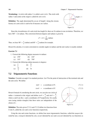 180 Chapter 7. Trigonometric Functions
Terminology A circle with radius 1 is called a unit circle. The circle with
radius 1 and center at the origin is called the unit circle.
Deﬁnition The angle determined by an arc of length 1 along the circum-
ference of a unit circle is said to be of measure one radian.
1
1
1 rad.
length = 1
Figure 7.2
Since the circumference of a unit circle has length 2π, there are 2π radians in one revolution. Therefore, we
have 360◦ = 2π radians. The conversion between degrees and radians is given by
d◦
= d ×
π
180
radians
Thus, we have 90◦ =
π
2
(radian) and 60◦ =
π
3
(radian) for example.
Remark In calculus, it is more convenient to consider angles in radians and the unit radian is usually omitted.
Exercise 7.1
1. Convert the following degree measures to radians:
(a) 270◦ (b) 210◦
(c) 315◦ (d) 750◦
2. Convert the following radian measures to degrees:
(a)
π
6
(b)
3π
4
(c)
5π
2
(d) 7π
7.2 Trigonometric Functions
Notation Consider an angle θ in standard position. Let P be the point of intersection of the terminal side and
the unit circle. We deﬁne
sin θ = y-coordinate of P, (7.2.1)
cos θ = x-coordinate of P. (7.2.2)
1
1
θ
P
Figure 7.3
Remark Instead of considering the unit circle, we can also use circle of
radius r (centered at the origin) and deﬁne cos θ =
a
r
and sin θ =
b
r
,
where a and b are the x- and y-coordinates of P respectively. It is easily
seen (using similar triangles) that these ratios are independent of the
choice of r.
Deﬁnition The rules given (7.2.1) and (7.2.2) deﬁne two functions from
R into R, called the sine and cosine functions respectively.
Using the sine and cosine functions, we deﬁne four more trigonometric functions, called the tangent (de-
noted by tan), cotangent (denoted by cot), secant (denoted by sec) and cosecant (denoted by csc) functions as
 