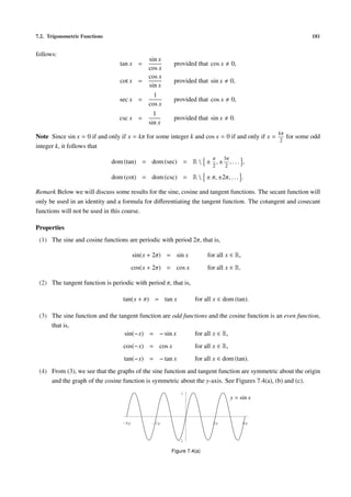 7.2. Trigonometric Functions 181
follows:
tan x =
sin x
cos x
provided that cos x 0,
cot x =
cos x
sin x
provided that sin x 0,
sec x =
1
cos x
provided that cos x 0,
csc x =
1
sin x
provided that sin x 0.
Note Since sin x = 0 if and only if x = kπ for some integer k and cos x = 0 if and only if x =
kπ
2
for some odd
integer k, it follows that
dom (tan) = dom (sec) = R  ±
π
2
, ±
3π
2
, . . . ,
dom (cot) = dom (csc) = R  ± π, ±2π, . . . .
Remark Below we will discuss some results for the sine, cosine and tangent functions. The secant function will
only be used in an identity and a formula for diﬀerentiating the tangent function. The cotangent and cosecant
functions will not be used in this course.
Properties
(1) The sine and cosine functions are periodic with period 2π, that is,
sin(x + 2π) = sin x for all x ∈ R,
cos(x + 2π) = cos x for all x ∈ R.
(2) The tangent function is periodic with period π, that is,
tan(x + π) = tan x for all x ∈ dom (tan).
(3) The sine function and the tangent function are odd functions and the cosine function is an even function,
that is,
sin(−x) = − sin x for all x ∈ R,
cos(−x) = cos x for all x ∈ R,
tan(−x) = − tan x for all x ∈ dom (tan).
(4) From (3), we see that the graphs of the sine function and tangent function are symmetric about the origin
and the graph of the cosine function is symmetric about the y-axis. See Figures 7.4(a), (b) and (c).
2p 4p-2p-4p
-1
1
y = sin x
Figure 7.4(a)
 