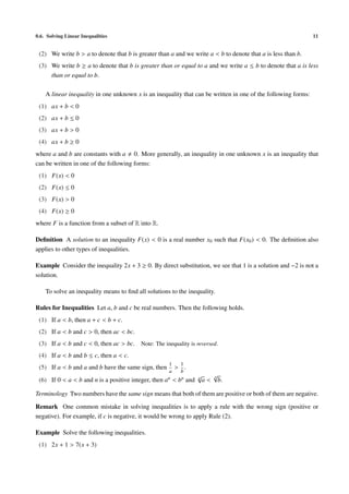 0.6. Solving Linear Inequalities 11
(2) We write b > a to denote that b is greater than a and we write a < b to denote that a is less than b.
(3) We write b ≥ a to denote that b is greater than or equal to a and we write a ≤ b to denote that a is less
than or equal to b.
A linear inequality in one unknown x is an inequality that can be written in one of the following forms:
(1) ax + b < 0
(2) ax + b ≤ 0
(3) ax + b > 0
(4) ax + b ≥ 0
where a and b are constants with a 0. More generally, an inequality in one unknown x is an inequality that
can be written in one of the following forms:
(1) F(x) < 0
(2) F(x) ≤ 0
(3) F(x) > 0
(4) F(x) ≥ 0
where F is a function from a subset of R into R.
Deﬁnition A solution to an inequality F(x) < 0 is a real number x0 such that F(x0) < 0. The deﬁnition also
applies to other types of inequalities.
Example Consider the inequality 2x + 3 ≥ 0. By direct substitution, we see that 1 is a solution and −2 is not a
solution.
To solve an inequality means to ﬁnd all solutions to the inequality.
Rules for Inequalities Let a, b and c be real numbers. Then the following holds.
(1) If a < b, then a + c < b + c.
(2) If a < b and c > 0, then ac < bc.
(3) If a < b and c < 0, then ac > bc. Note: The inequality is reversed.
(4) If a < b and b ≤ c, then a < c.
(5) If a < b and a and b have the same sign, then
1
a
>
1
b
.
(6) If 0 < a < b and n is a positive integer, then an < bn and n
√
a <
n√
b.
Terminology Two numbers have the same sign means that both of them are positive or both of them are negative.
Remark One common mistake in solving inequalities is to apply a rule with the wrong sign (positive or
negative). For example, if c is negative, it would be wrong to apply Rule (2).
Example Solve the following inequalities.
(1) 2x + 1 > 7(x + 3)
 