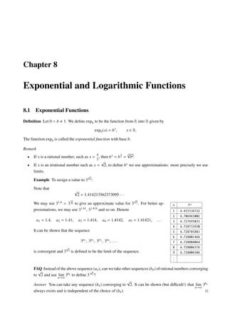 Chapter 8
Exponential and Logarithmic Functions
8.1 Exponential Functions
Deﬁnition Let 0 < b 1. We deﬁne expb to be the function from R into R given by
expb(x) = bx
, x ∈ R.
The function expb is called the exponential function with base b.
Remark
• If x is a rational number, such as x =
4
3
, then bx = b
4
3 =
3√
b4.
• If x is an irrational number such as x =
√
2, to deﬁne bx we use approximations: more precisely we use
limits.
Example To assign a value to 3
√
2:
Note that
√
2 = 1.414213562373095 · · ·
We may use 31.4 = 3
14
10 to give an approximate value for 3
√
2. For better ap-
proximations, we may use 31.41, 31.414 and so on. Denote
a1 = 1.4, a2 = 1.41, a3 = 1.414, a4 = 1.4142, a5 = 1.41421, . . .
It can be shown that the sequence
3a1
, 3a2
, 3a3
, 3a4
, . . .
is convergent and 3
√
2 is deﬁned to be the limit of the sequence.
n 3an
1 4.655536722
2 4.706965002
3 4.727695035
4 4.728733930
5 4.728785881
6 4.728801466
7 4.728804064
8 4.728804376
9 4.728804386
...
FAQ Instead of the above sequence (an), can we take other sequences (bn) of rational numbers converging
to
√
2 and use lim
n→∞
3bn to deﬁne 3
√
2?
Answer You can take any sequence (bn) converging to
√
2. It can be shown (but diﬃcult!) that lim
n→∞
3bn
always exists and is independent of the choice of (bn).
 