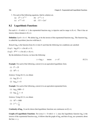 196 Chapter 8. Exponential and Logarithmic Functions
3. For each of the following equations, ﬁnd its solution set.
(a) 22x = 2x2−3 (b) ex+2 = 1
(c) ex+2 = 0 (d) x2ex = 2xex
8.2 Logarithmic Functions
For each b > 0 with b 1, the exponential function expb is injective and its range is (0, ∞). Thus it has an
inverse whose domain is (0, ∞).
Deﬁnition Let 0 < b 1. We deﬁne logb to be the inverse of the exponential function expb. The function logb
is called the logarithmic function with base b.
Remark logb is the function from (0, ∞) into R such that the following two conditions are satisﬁed:
(Log1) logb(bx) = x for all x ∈ R;
(Log2) blogb y = y for all y ∈ (0, ∞).
By the deﬁnition of inverse, we have the following:
x = logb y means y = bx
. (8.2.1)
Example For each of the following, convert it to an equivalent logarithmic form.
(1) 52 = 25
(2) 100 = 1
Solution Using (8.2.1), we obtain
(1) log5 25 = 2
(2) log10 1 = 0
Example For each of the following, convert it to an equivalent exponential form.
(1) log10 1000 = 3
(2) log2
1
16
= −4
Solution Using (8.2.1), we obtain
(1) 103 = 1000
(2) 2−4 =
1
16
Continuity of logb It can be shown that logarithmic functions are continuous on (0, ∞).
Graphs of Logarithmic Functions For every b > 0 with b 1, since the logarithmic function logb is the
inverse of the exponential function expb, it follows that the graph of logb and that of expb are symmetric about
the line x = y.
 