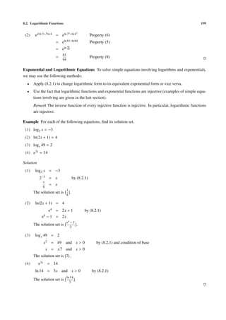 8.2. Logarithmic Functions 199
(2) e4 ln 3−3 ln 4 = eln 34−ln 43
Property (6)
= eln 81−ln 64 Property (5)
= eln 81
64
=
81
64
Property (8)
Exponential and Logarithmic Equations To solve simple equations involving logarithms and exponentials,
we may use the following methods:
• Apply (8.2.1) to change logarithmic form to its equivalent exponential form or vice versa.
• Use the fact that logarithmic functions and exponential functions are injective (examples of simple equa-
tions involving are given in the last section).
Remark The inverse function of every injective function is injective. In particular, logarithmic functions
are injective.
Example For each of the following equations, ﬁnd its solution set.
(1) log2 x = −3
(2) ln(2x + 1) = 4
(3) logx 49 = 2
(4) e3x = 14
Solution
(1) log2 x = −3
2−3 = x by (8.2.1)
1
8
= x
The solution set is
1
8
.
(2) ln(2x + 1) = 4
e4 = 2x + 1 by (8.2.1)
e4 − 1 = 2x
The solution set is
e4
− 1
2
.
(3) logx 49 = 2
x2 = 49 and x > 0 by (8.2.1) and condition of base
x = ±7 and x > 0
The solution set is {7}.
(4) e3x = 14
ln 14 = 3x and x > 0 by (8.2.1)
The solution set is
ln 14
3
.
 