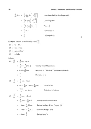 202 Chapter 8. Exponential and Logarithmic Functions
d
dx
ln x =
1
x
· lim
h→0

ln 1 +
h
x
x
h

 Limit Rule (La5s) & Log Property (6)
=
1
x
ln

lim
h→0
1 +
h
x
x
h

 Continuity of ln
=
1
x
ln lim
t→∞
1 +
1
t
t
Put t =
x
h
=
1
x
· ln e Deﬁnition of e
=
1
x
Log Property (2)
Example For each of the following y, ﬁnd
dy
dx
.
(1) y = 2 + 3 ln x
(2) y = sin x · ln x
(3) y = cos x + ln x2
(4) y = x ln 2x
Solution
(1)
dy
dx
=
d
dx
(2 + 3 ln x)
=
d
dx
2 +
d
dx
3 ln x Term by Term Diﬀerentiation
= 0 + 3 ·
d
dx
ln x Derivative of Constant & Constant Multiple Rule
=
3
x
Derivative of ln
(2)
dy
dx
=
d
dx
(sin x · ln x)
= sin x ·
d
dx
ln x + ln x ·
d
dx
sin x Product Rule
=
sin x
x
+ ln x · cos x Derivatives of ln & sin
(3)
dy
dx
=
d
dx
(cos x + ln x2)
=
d
dx
cos x +
d
dx
ln x2 Term by Term Diﬀerentiation
= − sin x +
d
dx
(2 ln x) Derivative of cos & Log Property (6)
= − sin x + 2 ·
d
dx
ln x Constant Multiple Rule
= − sin x +
2
x
Derivatives of ln
 
