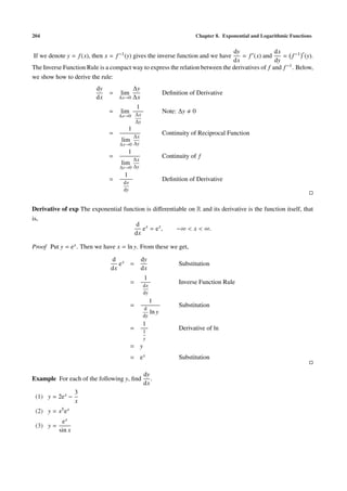 204 Chapter 8. Exponential and Logarithmic Functions
If we denote y = f(x), then x = f−1(y) gives the inverse function and we have
dy
dx
= f (x) and
dx
dy
= f−1 (y).
The Inverse Function Rule is a compact way to express the relation between the derivatives of f and f−1. Below,
we show how to derive the rule:
dy
dx
= lim
∆x→0
∆y
∆x
Deﬁnition of Derivative
= lim
∆x→0
1
∆x
∆y
Note: ∆y 0
=
1
lim
∆x→0
∆x
∆y
Continuity of Reciprocal Function
=
1
lim
∆y→0
∆x
∆y
Continuity of f
=
1
dx
dy
Deﬁnition of Derivative
Derivative of exp The exponential function is diﬀerentiable on R and its derivative is the function itself, that
is,
d
dx
ex
= ex
, −∞ < x < ∞.
Proof Put y = ex. Then we have x = ln y. From these we get,
d
dx
ex =
dy
dx
Substitution
=
1
dx
dy
Inverse Function Rule
=
1
d
dy
ln y
Substitution
=
1
1
y
Derivative of ln
= y
= ex Substitution
Example For each of the following y, ﬁnd
dy
dx
.
(1) y = 2ex −
3
x
(2) y = x5ex
(3) y =
ex
sin x
 