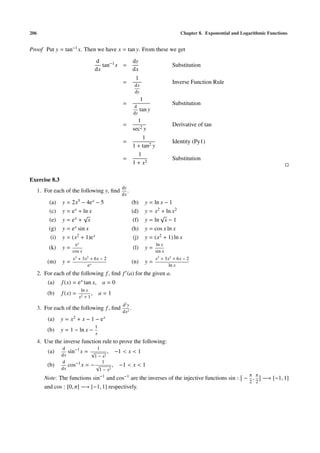 206 Chapter 8. Exponential and Logarithmic Functions
Proof Put y = tan−1x. Then we have x = tan y. From these we get
d
dx
tan−1x =
dy
dx
Substitution
=
1
dx
dy
Inverse Function Rule
=
1
d
dy
tan y
Substitution
=
1
sec2 y
Derivative of tan
=
1
1 + tan2 y
Identity (Py1)
=
1
1 + x2
Substitution
Exercise 8.3
1. For each of the following y, ﬁnd
dy
dx
.
(a) y = 2x3 − 4ex − 5 (b) y = ln x − 1
(c) y = ex + ln x (d) y = x2 + ln x2
(e) y = ex +
√
x (f) y = ln
√
x − 1
(g) y = ex sin x (h) y = cos x ln x
(i) y = (x2 + 1)ex (j) y = (x2 + 1) ln x
(k) y =
ex
cos x
(l) y =
ln x
sin x
(m) y =
x3
+ 3x2
+ 6x − 2
ex
(n) y =
x3
+ 3x2
+ 6x − 2
ln x
2. For each of the following f, ﬁnd f (a) for the given a.
(a) f(x) = ex tan x, a = 0
(b) f(x) =
ln x
x2 + 1
, a = 1
3. For each of the following f, ﬁnd
d2
y
dx2
.
(a) y = x2 + x − 1 − ex
(b) y = 1 − ln x −
1
x
4. Use the inverse function rule to prove the following:
(a)
d
dx
sin−1
x =
1
√
1 − x2
, −1 < x < 1
(b)
d
dx
cos−1x = −
1
√
1 − x2
, −1 < x < 1
Note: The functions sin−1
and cos−1 are the inverses of the injective functions sin : −
π
2
,
π
2
−→ [−1, 1]
and cos : [0, π] −→ [−1, 1] respectively.
 