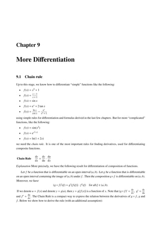 Chapter 9
More Diﬀerentiation
9.1 Chain rule
Up to this stage, we know how to diﬀerentiate “simple” functions like the following:
• f(x) = x5 + 1
• f(x) =
x − 1
x + 1
• f(x) = sin x
• f(x) = ex + 2 tan x
• f(x) =
ln x
cos x
−
ex
x2 + 1
using simple rules for diﬀerentiation and formulas derived in the last few chapters. But for more “complicated”
functions, like the following:
• f(x) = sin(x2)
• f(x) = ex2+1
• f(x) = ln(1 + 2x)
we need the chain rule. It is one of the most important rules for ﬁnding derivatives, used for diﬀerentiating
composite functions.
Chain Rule
dy
dx
=
dy
du
·
du
dx
Explanation More precisely, we have the following result for diﬀerentiation of composition of functions.
Let f be a function that is diﬀerentiable on an open interval (a, b). Let g be a function that is diﬀerentiable
on an open interval containing the image of (a, b) under f. Then the composition g◦ f is diﬀerentiable on (a, b).
Moreover, we have
(g ◦ f) (ξ) = g f(ξ) · f (ξ) for all ξ ∈ (a, b).
If we denote u = f(x) and denote y = g(u), then y = g f(x) is a function of x. Note that (g◦ f) =
dy
dx
, g =
dy
du
and f =
du
dx
. The Chain Rule is a compact way to express the relation between the derivatives of g ◦ f, g and
f. Below we show how to derive the rule (with an additional assumption):
 
