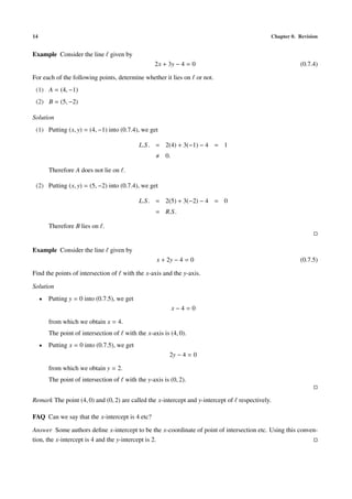14 Chapter 0. Revision
Example Consider the line given by
2x + 3y − 4 = 0 (0.7.4)
For each of the following points, determine whether it lies on or not.
(1) A = (4, −1)
(2) B = (5, −2)
Solution
(1) Putting (x, y) = (4, −1) into (0.7.4), we get
L.S. = 2(4) + 3(−1) − 4 = 1
0.
Therefore A does not lie on .
(2) Putting (x, y) = (5, −2) into (0.7.4), we get
L.S. = 2(5) + 3(−2) − 4 = 0
= R.S.
Therefore B lies on .
Example Consider the line given by
x + 2y − 4 = 0 (0.7.5)
Find the points of intersection of with the x-axis and the y-axis.
Solution
• Putting y = 0 into (0.7.5), we get
x − 4 = 0
from which we obtain x = 4.
The point of intersection of with the x-axis is (4, 0).
• Putting x = 0 into (0.7.5), we get
2y − 4 = 0
from which we obtain y = 2.
The point of intersection of with the y-axis is (0, 2).
Remark The point (4, 0) and (0, 2) are called the x-intercept and y-intercept of respectively.
FAQ Can we say that the x-intercept is 4 etc?
Answer Some authors deﬁne x-intercept to be the x-coordinate of point of intersection etc. Using this conven-
tion, the x-intercept is 4 and the y-intercept is 2.
 