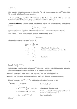 9.1. Chain rule 213
Using properties of logarithms, we may be able to ﬁnd
d
dx
ln y. In this case, we can then ﬁnd
dy
dx
using (9.1.1.
This method is called logarithmic diﬀerentiation.
Below we will apply logarithmic diﬀerentiation to proof the General Power Rule and do an example to
illustrate how to ﬁnd the derivatives of exponential functions with bases diﬀerent from e.
General Power Rule Let r be a real number. Then the power function xr is diﬀerentiable on (0, ∞). Moreover,
we have
d
dx
xr
= rxr−1
, x > 0.
Explanation We can use logarithmic diﬀerentiation because ln xr = r ln x can be diﬀerentiated easily.
Proof Put y = xr. Taking natural logarithm and using Log Property (6), we get
ln y = r ln x.
Diﬀerentiating both sides with respect to x, we get
d
dx
ln y =
d
dx
r ln x
1
y
·
dy
dx
= r ·
1
x
Chain Rule & Derivative of ln,
Constant Multiple Rule and Derivative of ln
dy
dx
= y ·
r
x
= xr ·
r
x
Substitution
= rxr−1
Example Find
d
dx
5x2+cos x.
Explanation The given function is in the form bf(x) where b e and f is a diﬀerentiable function such that f
can be found easily. Its derivative can be found by the following two methods:
(Method 1) Express bf(x) in the form eg(x) and then apply Chain Rule & Derivative of exp.
(Method 2) Use logarithmic diﬀerentiation: note that ln bf(x) = f(x) ln b can be diﬀerentiated easily.
Solution 1 Note that 5u = eln 5u
= eu ln 5 by Log Properties (8) and (6). Therefore, we have
d
dx
5x2+cos x =
d
dx
e(x2+cos x) ln 5
Rewrite the function
= e(x2+cos x) ln 5 ·
d
dx
(x2 + cos x) · ln 5 Chain Rule & Derivative of exp
= e(x2+cos x) ln 5 · ln 5 · (2x − sin x)
Constant Multiple Rule, Term by Term Diﬀerentiation,
Power Rule and Derivative of cos
= (2x − sin x) 5x2+cos x ln 5 Rewrite the function
Solution 2
 