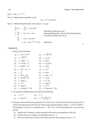 214 Chapter 9. More Diﬀerentiation
(Step 1) Put y = 5x2+cos x.
(Step 2) Taking natural logarithm, we get
ln y = (x2
+ cos x) ln 5.
(Step 3) Diﬀerentiating both sides with respect to x, we get
d
dx
ln y =
d
dx
(x2 + cos x) ln 5
1
y
·
dy
dx
= ln 5 · (2x − sin x)
Chain Rule & Derivative of ln,
Constant Multiple Rule, Term by Term Diﬀerentiation,
Power Rule and Derivative of cos
dy
dx
= y (2x − sin x) ln 5
= (2x − sin x) 5x2+cos x ln 5 Substitution
Exercise 9.1
1. Find
dy
dx
for the following:
(a) y = (2x3 + 5x2)6 (b) y =
√
9 + 4x
(c) y =
√
4x2 + 5
3
(d) y = cos 5x
(e) y = sin(6x − 7) (f) y = sin4
x
(g) y = cos5(6x − 7) (h) y = 4x sin 3x
(i) y = tan(8x3 + 1) (j) y =
tan x
x + 2
(k) y = 2e3x + 4x − 5 (l) y = x ex2
(m) y =
x2
ex
(n) y = ln 8x
(o) y = ln(5 − 2x) (p) y = ln(1 − x2)
(q) y = ln
√
2x + 11 (r) y = 3x ln x
(s) y = ln(ln x) (t) y = ex2
ln x
(u) y = etan x (v) y = tan(ex)
(w) y = sin(e5x) (x) y = esin 5x
(y) y = cos[ln(4x2 + 9)] (z) y = ln[cos(4x2 + 9)]
2. Use logarithmic diﬀerentiation to ﬁnd
dy
dx
for the following:
(a) y = 2x2+1 (b) y = xx
(c) y = (sin x)cos x (d) y =
(2x + 1)(3x + 4)5
(x2 + 7)8
3. Ecologists estimate that when the population of a certain city is x thousand persons, the average level L of
carbon monoxide in the air above the city will be L ppm (parts per million), where L = 10+0.4x+0.001x2.
The population of the city is estimated to be x = 345 + 22t + 0.5t2 thousand persons t years from the
present.
(a) Find the rate of change of carbon monoxide with respect to the population of the city.
(b) Find the time rate of change of the population when t = 3.
(c) How fast (with respect to time) is the carbon monoxide level changing at time t = 3?
 
