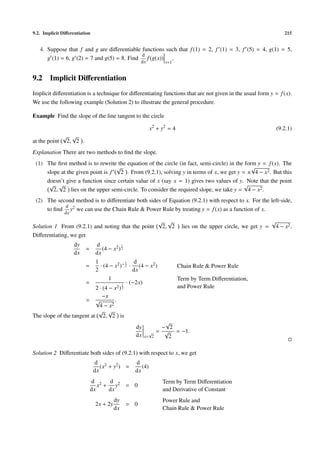 9.2. Implicit Diﬀerentiation 215
4. Suppose that f and g are diﬀerentiable functions such that f(1) = 2, f (1) = 3, f (5) = 4, g(1) = 5,
g (1) = 6, g (2) = 7 and g(5) = 8. Find
d
dx
f(g(x))
x=1
.
9.2 Implicit Diﬀerentiation
Implicit diﬀerentiation is a technique for diﬀerentiating functions that are not given in the usual form y = f(x).
We use the following example (Solution 2) to illustrate the general procedure.
Example Find the slope of the line tangent to the circle
x2
+ y2
= 4 (9.2.1)
at the point
√
2,
√
2 .
Explanation There are two methods to ﬁnd the slope.
(1) The ﬁrst method is to rewrite the equation of the circle (in fact, semi-circle) in the form y = f(x). The
slope at the given point is f
√
2 . From (9.2.1), solving y in terms of x, we get y = ±
√
4 − x2. But this
doesn’t give a function since certain value of x (say x = 1) gives two values of y. Note that the point
√
2,
√
2 lies on the upper semi-circle. To consider the required slope, we take y =
√
4 − x2.
(2) The second method is to diﬀerentiate both sides of Equation (9.2.1) with respect to x. For the left-side,
to ﬁnd
d
dx
y2 we can use the Chain Rule & Power Rule by treating y = f(x) as a function of x.
Solution 1 From (9.2.1) and noting that the point
√
2,
√
2 lies on the upper circle, we get y =
√
4 − x2.
Diﬀerentiating, we get
dy
dx
=
d
dx
(4 − x2)
1
2
=
1
2
· (4 − x2)−1
2 ·
d
dx
(4 − x2) Chain Rule & Power Rule
=
1
2 · (4 − x2)
1
2
· (−2x)
Term by Term Diﬀerentiation,
and Power Rule
=
−x
√
4 − x2
.
The slope of the tangent at
√
2,
√
2 is
dy
dx x=
√
2
=
−
√
2
√
2
= −1.
Solution 2 Diﬀerentiate both sides of (9.2.1) with respect to x, we get
d
dx
(x2 + y2) =
d
dx
(4)
d
dx
x2 +
d
dx
y2 = 0
Term by Term Diﬀerentiation
and Derivative of Constant
2x + 2y
dy
dx
= 0
Power Rule and
Chain Rule & Power Rule
 