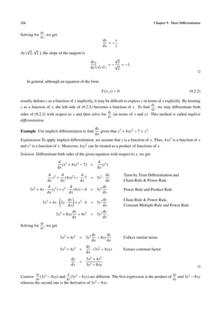 216 Chapter 9. More Diﬀerentiation
Solving for
dy
dx
, we get
dy
dx
= −
x
y
.
At
√
2,
√
2 , the slope of the tangent is
dy
dx (
√
2,
√
2 )
= −
√
2
√
2
= −1.
In general, although an equation of the form
F(x, y) = 0 (9.2.2)
usually deﬁnes y as a function of x implicitly, it may be diﬃcult to express y in terms of x explicitly. By treating
y as a function of x, the left-side of (9.2.2) becomes a function of x. To ﬁnd
dy
dx
, we may diﬀerentiate both
sides of (9.2.2) with respect to x and then solve for
dy
dx
(in terms of x and y). This method is called implicit
diﬀerentiation.
Example Use implicit diﬀerentiation to ﬁnd
dy
dx
given that x3 + 4xy2 − 7 = y3.
Explanation To apply implicit diﬀerentiation, we assume that y is a function of x. Thus, 4xy2 is a function of x
and y3 is a function of x. Moreover, 4xy2 can be treated as a product of functions of x.
Solution Diﬀerentiate both sides of the given equation with respect to x, we get
d
dx
(x3 + 4xy2 − 7) =
d
dx
(y3)
d
dx
x3 +
d
dx
(4xy2) −
d
dx
7 = 3y2 ·
dy
dx
Term by Term Diﬀerentiation and
Chain Rule & Power Rule
3x2 + 4x ·
d
dx
(y2) + y2 ·
d
dx
(4x) − 0 = 3y2 dy
dx
Power Rule and Product Rule
3x2 + 4x · 2y ·
dy
dx
+ y2 · 4 = 3y2 dy
dx
Chain Rule & Power Rule,
Constant Multiple Rule and Power Rule
3x2 + 8xy
dy
dx
+ 4y2 = 3y2 dy
dx
.
Solving for
dy
dx
, we get
3x2 + 4y2 = 3y2 dy
dx
− 8xy
dy
dx
Collect similar terms
3x2 + 4y2 =
dy
dx
· (3y2 − 8xy) Extract common factor
dy
dx
=
3x2 + 4y2
3y2 − 8xy
.
Caution
dy
dx
(3y2 − 8xy) and
d
dx
(3y2 − 8xy) are diﬀerent. The ﬁrst expression is the product of
dy
dx
and 3y2 − 8xy
whereas the second one is the derivative of 3y2 − 8xy.
 