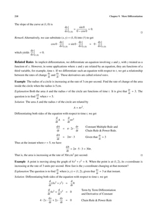 218 Chapter 9. More Diﬀerentiation
The slope of the curve at (1, 0) is
dy
dx (1,0)
=
sin 0
0 − cos 0
= 0.
Remark Alternatively, we can substitute (x, y) = (1, 0) into (†) to get
cos 0 ·
dy
dx (1,0)
+ sin 0 ·
dy
dx (1,0)
= 0 ·
dy
dx (1,0)
which yields
dy
dx (1,0)
= 0.
Related Rates In implicit diﬀerentiation, we diﬀerentiate an equation involving x and y, with y treated as a
function of x. However, in some applications where x and y are related by an equation, they are functions of a
third variable, for example, time t. If we diﬀerentiate such an equation with respect to t, we get a relationship
between the rates of change
dy
dt
and
dx
dt
. These derivatives are called related rates.
Example The radius of a circle is increasing at the rate of 3 cm per second. Find the rate of change of the area
inside the circle when the radius is 5 cm.
Explanation Both the area A and the radius r of the circle are functions of time t. It is give that
dr
dt
= 3. The
question is to ﬁnd
dA
dt
when r = 5.
Solution The area A and the radius r of the circle are related by
A = πr2
.
Diﬀerentiating both sides of the equation with respect to time t, we get
d
dt
A =
d
dt
πr2
dA
dt
= π · 2r ·
dr
dt
Constant Multiple Rule and
Chain Rule & Power Rule.
dA
dt
= 2πr · 3 Given that
dr
dt
= 3
Thus at the instant where r = 5, we have
dA
dt
= 2π · 5 · 3 = 30π.
That is, the area is increasing at the rate of 30π cm2 per second.
Example A point is moving along the graph of 4x2 + y2 = 8. When the point is at (1, 2), its x-coordinate is
increasing at the rate of 3 units per second. How fast is the y-coordinate changing at that moment?
Explanation The question is to ﬁnd
dy
dt
when (x, y) = (1, 2), given that
dx
dt
= 3 at that instant.
Solution Diﬀerentiating both sides of the equation with respect to time t, we get
d
dt
(4x2 + y2) =
d
dt
8
d
dt
4x2 +
d
dt
y2 = 0
Term by Term Diﬀerentiation
and Derivative of Constant
4 · 2x ·
dx
dt
+ 2y ·
dy
dt
= 0 Chain Rule & Power Rule
 