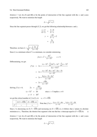 9.4. More Extremum Problems 223
Solution 1 Let A(x, 0) and B(0, y) be the points of intersection of the line segment with the x- and y-axes
respectively. We want to minimize the length
L = x2 + y2.
Since the line segment passes through (5, 2), we get the following relationship between x and y.
y − 2
0 − 5
=
2 − 0
5 − x
y =
−10
5 − x
+ 2
=
2x
x − 5
Therefore, we have L = x2 +
2x
x − 5
2
.
Since L is a minimum when L2 is a minimum, we consider minimizing
f(x) = x2
+
4x2
(x − 5)2
, x > 5.
Diﬀerentiating, we get
f (x) = 2x +
(x − 5)2 ·
d
dx
(4x2) − 4x2 ·
d
dx
(x − 5)2
(x − 5)2 2
= 2x +
(x − 5)2 · 8x − 4x2 · 2(x − 5)
(x − 5)4
= 2x +
8x (x − 5) − 8x2
(x − 5)3
= 2x +
−40x
(x − 5)3
.
Solving f (x) = 0, 2x =
40x
(x − 5)3
(x − 5)3 = 20 since x > 5 implies x 0
x − 5 = 20
1
3
we get the critical number of f in (5, ∞): x1 = 5 +
3√
20.
(5, 5 +
3√
20) (5 +
3√
20, ∞)
f − +
Note that f (x) =
2x (x − 5)3
− 40x
(x − 5)3
=
2x [(x − 5)3
− 20]
(x − 5)3
.
Since f is decreasing on (5, 5 +
3√
20) and increasing on (5 +
3√
20, ∞), it follows that f attains its absolute
minimum at x1. Therefore, the shortest line segment is the one that has x-intercept equal to (5 +
3√
20, 0).
Solution 2 Let A(x, 0) and B(0, y) be the points of intersection of the line segment with the x- and y-axes
respectively. We want to minimize the length
L = x2 + y2.
 