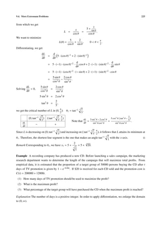 9.4. More Extremum Problems 225
from which we get
L =
x
cos θ
=
5 +
2
tan θ
cos θ
.
We want to minimize
L(θ) =
5
cos θ
+
2
sin θ
, 0 < θ <
π
2
.
Diﬀerentiating, we get
dL
dθ
=
d
dθ
5 · (cos θ)−1 + 2 · (sin θ)−1
= 5 · (−1) · (cos θ)−2 ·
d
dθ
cos θ + 2 · (−1) · (sin θ)−2 ·
d
dθ
sin θ
= 5 · (−1) · (cos θ)−2 · (− sin θ) + 2 · (−1) · (sin θ)−2 · cos θ
=
5 sin θ
cos2 θ
−
2 cos θ
sin2
θ
.
Solving
dL
dθ
= 0,
5 sin θ
cos2 θ
=
2 cos θ
sin2
θ
5 sin3
θ = 2 cos3 θ
tan3 θ =
2
5
,
we get the critical number of L in 0,
π
2
: θ1 = tan−1 3 2
5
.
0, tan−1 3 2
5
tan−1 3 2
5
,
π
2
dL
dθ
− +
Note that
dL
dθ
=
5 sin3
θ − 2 cos2
θ
sin2
θ cos2 θ
=
5 cos3
θ tan3
θ −
2
5
sin2
θ cos2 θ
.
Since L is decreasing on 0, tan−1 3 2
5
and increasing on tan−1 3 2
5
,
π
2
, it follows that L attains its minimum at
θ1. Therefore, the shortest line segment is the one that makes an angle tan−1 3 2
5
with the x-axis.
Remark Corresponding to θ1, we have x1 = 5 +
2
3 2
5
= 5 +
3√
20.
Example A recording company has produced a new CD. Before launching a sales campaign, the marketing
research department wants to determine the length of the campaign that will maximize total proﬁts. From
empirical data, it is estimated that the proportion of a target group of 50000 persons buying the CD after t
days of TV promotion is given by 1 − e−0.06t. If $20 is received for each CD sold and the promotion cost is
C(t) = 200000 + 12000t.
(1) How many days of TV promotion should be used to maximize the proﬁt?
(2) What is the maximum proﬁt?
(3) What percentage of the target group will have purchased the CD when the maximum proﬁt is reached?
Explanation The number of days is a positive integer. In order to apply diﬀerentiation, we enlarge the domain
to (0, ∞).
 