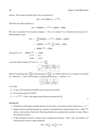 226 Chapter 9. More Diﬀerentiation
Solution The revenue (in dollars) after t days of promotion is
R(t) = 20 × 50000 × (1 − e−0.06t
).
Therefore, the proﬁt (in dollars) is
P(t) = 1000000(1 − e−0.06t
) − 200000 − 12000t.
We want to maximize P(t) for positive integers t. First, we consider P as a function with domain (0, ∞).
Diﬀerentiating, we get
P (t) =
d
dt
1000000(1 − e−0.06t) − 200000 − 12000t
= 1000000 · (−e−0.06t) ·
d
dt
(−0.06t) − 12000
= 60000e−0.06t − 12000.
Solving P (t) = 0, 60000e−0.06t = 12000
e−0.06t = 0.2
−0.06t = ln 0.2,
we get the critical number of P in (0, ∞): t1 =
ln 0.2
−0.06
.
0,
ln 0.2
−0.06
ln 0.2
−0.06
, ∞
P + −
Since P is increasing on 0,
ln 0.2
−0.06
and decreasing on
ln 0.2
−0.06
, ∞ , it follows that on (0, ∞), P attains its maximum
at t1. However t1 ≈ 26.8 is not an integer. Comparing the proﬁt at t2 = 26 and t3 = 27:
t 26 27
P 277864 278101
we see that
(1) 27 days of TV promotion should be used to maximize the proﬁt;
(2) the maximum proﬁt is $278101;
(3) 1 − e−0.06×27 ≈ 80% of the target group will have purchased the CD.
Exercise 9.4
1. Find the area of the largest rectangle that has one side on the x-axis and two vertices on the curve y = e−x2
.
2. Suppose the price-demand equation for a product is determined from empirical data to be p = 100e−0.05q
where q is the number of units sold. Find the production level and price that maximize revenue. What is
the maximum revenue?
3. A lake polluted by bacteria is treated with an antibacterial chemical. After t days, the number N of
bacteria per ml of water is approximated by
N(t) = 20(
t
12
− ln(
t
12
)) + 30
 