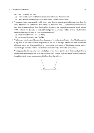 9.4. More Extremum Problems 227
for 1 ≤ t ≤ 15. During this time
(a) when will the number of bacteria be a minimum? what is the minimum?
(b) when will the number of bacteria be a maximum? what is the maximum?
4. A company wishes to run an utility cable from a point A on the shore to an installation at point B on the
island. The island is 6 km from the shore where C is the nearest point. Assume that the cable starts at a
point A on the shore and runs along the shoreline, then angles and runs underwater to the island. It costs
$3200 per km to run the cable on land and $4000 per km underwater. Find the point at which the line
should begin to angle in order to yield the minimum cost if
(a) the distance between A and C is 9 km;
(b) the distance between A and C is 7 km.
5. A light source is to be placed directly above the center of a circular table of radius 1.5 m. The illumination
at any point on the table is directly proportional to the sine of the angle between the table and the line
joining the source and the point and inversely proportional to the square of the distance from the source.
Find the height above the circle at which illumination on the edge of the table is maximized.
6. A long piece of metal one meter wide is to be bent in two places, 1
3 meter from the two ends, to form a
spillway so that its cross-section is an isosceles trapezoid. Find the angle θ at which the bend should be
formed in order to obtain maximum possible ﬂow along the spillway.
θθ
 