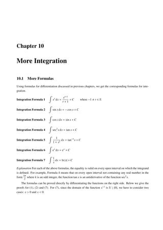 Chapter 10
More Integration
10.1 More Formulas
Using formulas for diﬀerentiation discussed in previous chapters, we get the corresponding formulas for inte-
gration.
Integration Formula 1 xr
dx =
xr+1
r + 1
+ C where −1 r ∈ R
Integration Formula 2 sin x dx = − cos x + C
Integration Formula 3 cos x dx = sin x + C
Integration Formula 4 sec2
x dx = tan x + C
Integration Formula 5
1
1 + x2
dx = tan−1
x + C
Integration Formula 6 ex
dx = ex
+ C
Integration Formula 7
1
x
dx = ln |x| + C
Explanation For each of the above formulas, the equality is valid on every open interval on which the integrand
is deﬁned. For example, Formula 4 means that on every open interval not containing any real number in the
form
kπ
2
where k is an odd integer, the function tan x is an antiderivative of the function sec2x.
The formulas can be proved directly by diﬀerentiating the functions on the right side. Below we give the
proofs for (1), (2) and (7). For (7), since the domain of the function x−1 is R  {0}, we have to consider two
cases: x > 0 and x < 0.
 