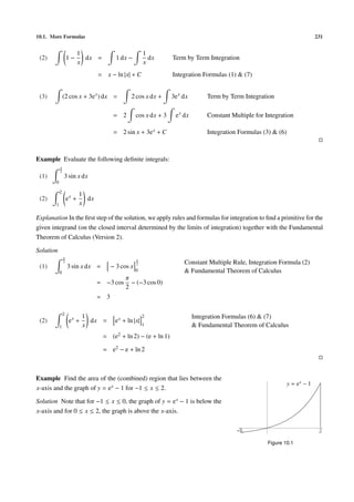 10.1. More Formulas 231
(2) 1 −
1
x
dx = 1 dx −
1
x
dx Term by Term Integration
= x − ln |x| + C Integration Formulas (1) & (7)
(3) (2 cos x + 3ex
) dx = 2 cos x dx + 3ex
dx Term by Term Integration
= 2 cos x dx + 3 ex
dx Constant Multiple for Integration
= 2 sin x + 3ex + C Integration Formulas (3) & (6)
Example Evaluate the following deﬁnite integrals:
(1)
π
2
0
3 sin x dx
(2)
2
1
ex
+
1
x
dx
Explanation In the ﬁrst step of the solution, we apply rules and formulas for integration to ﬁnd a primitive for the
given integrand (on the closed interval determined by the limits of integration) together with the Fundamental
Theorem of Calculus (Version 2).
Solution
(1)
π
2
0
3 sin x dx = − 3 cos x
π
2
0
Constant Multiple Rule, Integration Formula (2)
& Fundamental Theorem of Calculus
= −3 cos
π
2
− (−3 cos 0)
= 3
(2)
2
1
ex
+
1
x
dx = ex + ln |x|
2
1
Integration Formulas (6) & (7)
& Fundamental Theorem of Calculus
= (e2 + ln 2) − (e + ln 1)
= e2 − e + ln 2
Example Find the area of the (combined) region that lies between the
x-axis and the graph of y = ex − 1 for −1 ≤ x ≤ 2.
Solution Note that for −1 ≤ x ≤ 0, the graph of y = ex − 1 is below the
x-axis and for 0 ≤ x ≤ 2, the graph is above the x-axis.
-1 2
y = ex
− 1
Figure 10.1
 