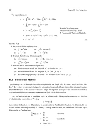 232 Chapter 10. More Integration
The required area A is
A =
0
−1
[0 − (ex
− 1)] dx +
2
0
[(ex
− 1) − 0] dx
=
0
−1
(1 − ex
) dx +
2
0
(ex
− 1) dx
= x − ex
0
−1
+ ex − x
2
0
Term by Term Integration,
Integration Formulas (1) & (6)
& Fundamental Theorem of Calculus
= [(−1 + 0) − (−e−1 − 1)] + [(e2 − 2) − (1 − 0)]
= e2 + e−1 − 3
Exercise 10.1
1. Perform the following integration:
(a) 3 sec2 x dx (b) (2ex + cos x) dx
(c)
2x + 3
x
dx (d) 1 +
1
x
2
dx
2. Evaluate the following deﬁnite integrals:
(a)
π
3
0
2 sin x dx (b)
1
−1
(2ex + sin x) dx
(c)
−1
−4
ex +
1
x
dx (d)
2
1
2 − x
x
dx
3. Find the area of the (combined) region that
(a) lies between the x-axis and the graph of y = sin x for 0 ≤ x ≤ π;
(b) lies between the x-axis and the graph of y =
1
x
for
1
2
≤ x ≤ e;
(c) lies under the graphs of y = ex and e−x and above the x-axis for −1 ≤ x ≤ 2 .
10.2 Substitution Method
Up to this stage, we can do simple integration using formulas and simple rules. For more complicated ones, like
x ex2
dx, we have to use some techniques for integration. In general, diﬀerent forms of the integrand requires
diﬀerent techniques. In this section, we discuss a simple but important technique — the substitution method. It
is the technique in integration that corresponds to the chain rule in diﬀerentiation.
Let y = F(u) be a function of u and let u = g(x) be a function of x. Then y can be considered as a function
of x by taking the composition of F with g:
y = F g(x) .
Suppose that the function g is diﬀerentiable on an open interval I and that the function F is diﬀerentiable on
an open interval containing the image of I under g. Then by the Chain Rule, the composition function F ◦ g is
diﬀerentiable on I and we have
d
dx
F g(x) =
dy
dx
Deﬁnition
=
dy
du
·
du
dx
Chain Rule
= F (u) · g (x).
 