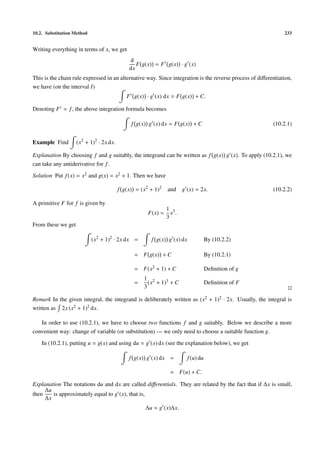 10.2. Substitution Method 233
Writing everything in terms of x, we get
d
dx
F g(x) = F g(x) · g (x)
This is the chain rule expressed in an alternative way. Since integration is the reverse process of diﬀerentiation,
we have (on the interval I)
F g(x) · g (x) dx = F g(x) + C.
Denoting F = f, the above integration formula becomes
f g(x) g (x) dx = F g(x) + C (10.2.1)
Example Find (x2
+ 1)2
· 2x dx.
Explanation By choosing f and g suitably, the integrand can be written as f g(x) g (x). To apply (10.2.1), we
can take any antiderivative for f.
Solution Put f(x) = x2 and g(x) = x2 + 1. Then we have
f g(x) = (x2
+ 1)2
and g (x) = 2x. (10.2.2)
A primitive F for f is given by
F(x) =
1
3
x3
.
From these we get
(x2
+ 1)2
· 2x dx = f g(x) g (x) dx By (10.2.2)
= F g(x) + C By (10.2.1)
= F(x2 + 1) + C Deﬁnition of g
=
1
3
(x2 + 1)3 + C Deﬁnition of F
Remark In the given integral, the integrand is deliberately written as (x2 + 1)2 · 2x. Usually, the integral is
written as 2x (x2 + 1)2 dx.
In order to use (10.2.1), we have to choose two functions f and g suitably. Below we describe a more
convenient way: change of variable (or substitution) — we only need to choose a suitable function g.
In (10.2.1), putting u = g(x) and using du = g (x) dx (see the explanation below), we get
f g(x) g (x) dx = f(u) du
= F(u) + C.
Explanation The notations du and dx are called diﬀerentials. They are related by the fact that if ∆x is small,
then
∆u
∆x
is approximately equal to g (x), that is,
∆u ≈ g (x)∆x.
 