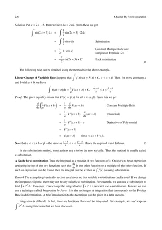 236 Chapter 10. More Integration
Solution Put u = 2x − 3. Then we have du = 2 dx. From these we get
sin(2x − 3) dx =
1
2
sin(2x − 3) · 2 dx
=
1
2
sin u du Substitution
=
1
2
· (− cos u)
Constant Multiple Rule and
Integration Formula (2)
= −
1
2
cos(2x − 3) + C Back substitution
The following rule can be obtained using the method for the above example.
Linear Change of Variable Rule Suppose that f(x) dx = F(x) + C, α < x < β. Then for every constants a
and b with a 0, we have
f(ax + b) dx =
1
a
F(ax + b) + C,
α − b
a
< x <
β − b
a
Proof The given equality means that F (x) = f(x) for all x ∈ (α, β). From this we get
d
dx
1
a
F(ax + b) =
1
a
·
d
dx
F(ax + b) Constant Multiple Rule
=
1
a
· F (ax + b) ·
d
dx
(ax + b) Chain Rule
=
1
a
· F (ax + b) · a Derivative of Polynomial
= F (ax + b)
= f(ax + b) for α < ax + b < β.
Note that α < ax + b < β is the same as
α − b
a
< x <
β − b
a
. Hence the required result follows.
In the substitution method, most authors use u to be the new variable. Thus the method is usually called
u-substitution.
A Guide for u-substitution Treat the integrand as a product of two functions of x. Choose u to be an expression
appearing in one of the two functions such that
du
dx
is the other function or a multiple of the other function. If
such an expression can be found, then the integral can be written as f(u) du using substitution.
Remark The examples given in this section are chosen so that suitable u-substitutions can be used. If we change
the integrands slightly, there may not be any suitable u-substitution. For example, we can use u-substitution to
ﬁnd x ex2
dx. However, if we change the integral to be x ex dx, we can’t use u-substitution. Instead, we can
use a technique called Integration by Parts. It is the technique in integration that corresponds to the Product
Rule in diﬀerentiation. A brief introduction to this technique will be given in a later section.
Integration is diﬃcult. In fact, there are functions that can’t be integrated. For example, we can’t express
ex2
dx using functions that we have discussed.
 