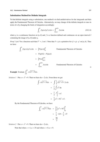 10.2. Substitution Method 237
Substitution Method for Deﬁnite Integrals
To ﬁnd deﬁnite integrals using u-substitution, one method is to ﬁnd antiderivatives for the integrands and then
apply the Fundamental Theorem of Calculus. Alternatively, we may change of the deﬁnite integrals to ones in
terms of u by changing the limits of integration accordingly:
b
a
f g(x) g (x) dx =
g(b)
g(a)
f(u) du (10.2.4)
where g is a continuous function on [a, b] and f is a function deﬁned and continuous on an open interval I
containing the image of [a, b] under g.
Proof Let F be a function such that F = f on I. Note that F ◦ g is a primitive for (f ◦ g) · g on [a, b]. Thus
we have
b
a
f g(x) g (x) dx = F g(x)
b
a
Fundamental Theorem of Calculus
= F g(b) − F g(a)
= F(u)
g(b)
g(a)
=
g(b)
g(a)
f(u) du Fundamental Theorem of Calculus
Example Evaluate
4
0
x x2 + 9 dx.
Solution 1 Put u = x2 + 9. Then we have du = 2x dx. From these we get
x x2 + 9 dx =
1
2
x2 + 9 · 2x dx
=
1
2
u
1
2 du
=
1
2
·
u
3
2
3
2
+ C
=
1
3
(x2 + 9)
3
2 + C.
By the Fundamental Theorem of Calculus, we have
4
0
x x2 + 9 dx =
1
3
(x2 + 9)
3
2
4
0
=
1
3
· 125 −
1
3
· 27
=
98
3
Solution 2 Put u = x2 + 9. Then we have du = 2x dx.
Note that when x = 4, u = 25 and when x = 0, u = 9.
 