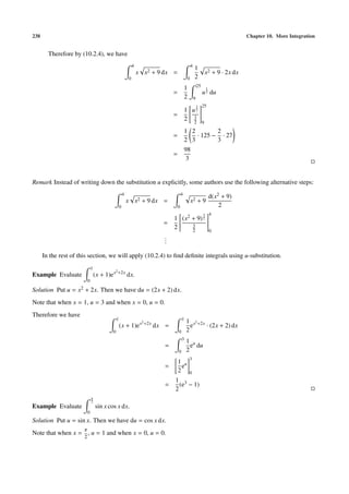 238 Chapter 10. More Integration
Therefore by (10.2.4), we have
4
0
x x2 + 9 dx =
4
0
1
2
x2 + 9 · 2x dx
=
1
2
25
9
u
1
2 du
=
1
2


u
3
2
3
2


25
9
=
1
2
2
3
· 125 −
2
3
· 27
=
98
3
Remark Instead of writing down the substitution u explicitly, some authors use the following alternative steps:
4
0
x x2 + 9 dx =
4
0
x2 + 9
d(x2 + 9)
2
=
1
2


(x2 + 9)
3
2
3
2


4
0
...
In the rest of this section, we will apply (10.2.4) to ﬁnd deﬁnite integrals using u-substitution.
Example Evaluate
1
0
(x + 1)ex2+2x
dx.
Solution Put u = x2 + 2x. Then we have du = (2x + 2) dx.
Note that when x = 1, u = 3 and when x = 0, u = 0.
Therefore we have
1
0
(x + 1)ex2+2x
dx =
1
0
1
2
ex2+2x
· (2x + 2) dx
=
3
0
1
2
eu
du
=
1
2
eu
3
0
=
1
2
(e3 − 1)
Example Evaluate
π
2
0
sin x cos x dx.
Solution Put u = sin x. Then we have du = cos x dx.
Note that when x =
π
2
, u = 1 and when x = 0, u = 0.
 