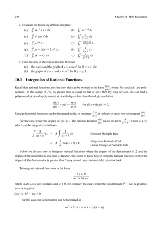 240 Chapter 10. More Integration
2. Evaluate the following deﬁnite integrals:
(a)
1
0
x(x2 + 1)5 dx (b)
1
0
xex2+1 dx
(c)
1
0
x2 cos x3 dx (d)
2
0
1
2x + 3
dx
(e)
0
−1
ex+1 dx (f)
eπ
1
sin(ln x)
x
dx
(g)
1
−1
(x − 1)(x2 − 2x)4 dx (h)
e2
e
1
x ln x
dx
(i)
1
0
x(1 − x)7 dx (j)
8
0
x
√
x + 1
dx
3. Find the area of the region that lies between
(a) the x-axis and the graph of y = x sin x2 for 0 ≤ x ≤
√
π;
(b) the graphs of y = x and y = xex2
for 0 ≤ x ≤ 1.
10.3 Integration of Rational Functions
Recall that rational functions are functions that can be written in the form
f(x)
g(x)
, where f(x) and g(x) are poly-
nomials. If the degree of f(x) is greater than or equal to that of g(x), then by long division, we can ﬁnd a
polynomial p(x) and a polynomial r(x) with degree less than that of g(x) such that
f(x)
g(x)
= p(x) +
r(x)
g(x)
for all x with g(x) 0.
Since polynomial functions can be integrated easily, to integrate
f(x)
g(x)
, it suﬃces to know how to integrate
r(x)
g(x)
.
For the case where the degree of g(x) is 1, the rational function
r(x)
g(x)
takes the form
A
ax + b
(where a 0)
which can be integrated as follows:
A
ax + b
dx = A
1
ax + b
dx Constant Multiple Rule
= A ·
1
a
· ln |ax + b| + C
Integration Formula (7) &
Linear Change of Variable Rule
Below we discuss how to integrate rational functions where the degree of the denominator is 2 and the
degree of the numerator is less than 2. Readers who want to know how to integrate rational functions where the
degree of the denominator is greater than 2 may consult any (one-variable) calculus book.
To integrate rational functions in the form
Ax + B
ax2 + bx + c
where A, B, a, b, c are constants and a 0, we consider the cases where the discriminant b2 − 4ac is positive,
zero or negative:
(Case 1) b2 − 4ac > 0
In this case, the denominator can be factorized as
ax2
+ bx + c = a(x − x1)(x − x2)
 