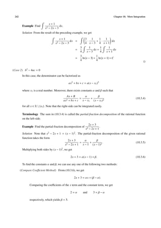242 Chapter 10. More Integration
Example Find
x + 1
x2 − 2x − 3
dx.
Solution From the result of the preceding example, we get
x + 1
x2 − 2x − 3
dx =
3
4
·
1
x − 3
+
1
4
·
1
x + 1
dx
=
3
4
1
x − 3
dx +
1
4
1
x + 1
dx
=
3
4
ln |x − 3| +
1
4
ln |x + 1| + C
(Case 2) b2 − 4ac = 0
In this case, the denominator can be factorized as
ax2
+ bx + c = a(x − x1)2
where x1 is a real number. Moreover, there exists constants α and β such that
Ax + B
ax2 + bx + c
=
α
x − x1
+
β
(x − x1)2
(10.3.4)
for all x ∈ R  {x1}. Note that the right-side can be integrated easily.
Terminology The sum in (10.3.4) is called the partial-fraction decomposition of the rational function
on the left-side.
Example Find the partial-fraction decomposition of
2x + 3
x2 − 2x + 1
.
Solution Note that x2 − 2x + 1 = (x − 1)2. The partial-fraction decomposition of the given rational
function takes the form
2x + 3
x2 − 2x + 1
=
α
x − 1
+
β
(x − 1)2
. (10.3.5)
Multiplying both sides by (x − 1)2, we get
2x + 3 = α(x − 1) + β. (10.3.6)
To ﬁnd the constants α and β, we can use any one of the following two methods:
(Compare Coeﬃcient Method) From (10.3.6), we get
2x + 3 = αx + (β − α).
Comparing the coeﬃcients of the x term and the constant term, we get
2 = α and 3 = β − α
respectively, which yields β = 5.
 