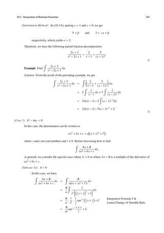 10.3. Integration of Rational Functions 243
(Substitution Method) In (10.3.6), putting x = 1 and x = 0, we get
5 = β and 3 = −α + β
respectively, which yields α = 2.
Therefore, we have the following partial-fraction decomposition:
2x + 3
x2 − 2x + 1
=
2
x − 1
+
5
(x − 1)2
.
Example Find
2x + 3
x2 − 2x + 1
dx.
Solution From the result of the preceding example, we get
2x + 3
x2 − 2x + 1
dx =
2
x − 1
+
5
(x − 1)2
dx
= 2
1
x − 1
dx + 5
1
(x − 1)2
dx
= 2 ln |x − 1| + 5 (x − 1)−2
dx
= 2 ln |x − 1| − 5(x − 1)−1 + C
(Case 3) b2 − 4ac < 0
In this case, the denominator can be written as
ax2
+ bx + c = a (x + s)2
+ t2
where s and t are real numbers and t 0. Before discussing how to ﬁnd
Ax + B
ax2 + bx + c
dx,
in general, we consider the special cases where A = 0 or where Ax + B is a multiple of the derivative of
ax2 + bx + c.
(Subcase 3a) A = 0
In this case, we have
Ax + B
ax2 + bx + c
dx =
B
a (x + s)2 + t2
dx
=
B
a
1
t2 1
t x + s
t
2
+ 1
dx
=
B
a
·
1
t2
·
1
1
t
tan−1 1
t x + s
t + C
Integration Formula 5 &
Linear Change of Variable Rule
=
B
at
tan−1 x + s
t
+ C
 