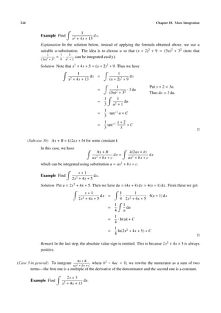 244 Chapter 10. More Integration
Example Find
1
x2 + 4x + 13
dx.
Explanation In the solution below, instead of applying the formula obtained above, we use a
suitable u-substitution. The idea is to choose u so that (x + 2)2 + 9 = (3u)2 + 32 (note that
1
(3u)2 + 32
=
1
9
·
1
u2 + 1
can be integrated easily).
Solution Note that x2 + 4x + 5 = (x + 2)2 + 9. Thus we have
1
x2 + 4x + 13
dx =
1
(x + 2)2 + 9
dx
=
1
(3u)2 + 32
· 3 du
Put x + 2 = 3u.
Thus dx = 3 du.
=
1
3
1
u2 + 1
du
=
1
3
· tan−1 u + C
=
1
3
tan−1 x + 2
3
+ C
(Subcase 3b) Ax + B = k(2ax + b) for some constant k
In this case, we have
Ax + B
ax2 + bx + c
dx =
k(2ax + b)
ax2 + bx + c
dx
which can be integrated using substitution u = ax2 + bx + c.
Example Find
x + 1
2x2 + 4x + 5
dx.
Solution Put u = 2x2 + 4x + 5. Then we have du = (4x + 4) dx = 4(x + 1) dx. From these we get
x + 1
2x2 + 4x + 5
dx =
1
4
·
1
2x2 + 4x + 5
· 4(x + 1) dx
=
1
4
1
u
du
=
1
4
· ln |u| + C
=
1
4
ln(2x2 + 4x + 5) + C
Remark In the last step, the absolute value sign is omitted. This is because 2x2 + 4x + 5 is always
positive.
(Case 3 in general) To integrate
Ax + B
ax2 + bx + c
where b2 − 4ac < 0, we rewrite the numerator as a sum of two
terms—the ﬁrst one is a multiple of the derivative of the denominator and the second one is a constant.
Example Find
2x + 3
x2 + 4x + 13
dx.
 