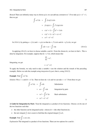 10.4. Integration by Parts 247
Remark There are inﬁnitely many way to choose g(x); we can add any constant to ex. If we take g(x) = ex + 1,
then we get
x ex
dx = f(x)g (x) dx
= f(x)g(x) − f (x)g(x) dx
= x (ex + 1) − (ex
+ 1) dx
= x (ex + 1) − (ex + x) + C
= x ex − ex + C
In (10.4.1), by putting u = f(x) and v = g(x) so that du = f (x) dx and dv = g (x) dx, we get
u dv = uv − v du (10.4.2)
In applying (10.4.2), we have to choose suitable u and dv. From the chosen dv, we have to ﬁnd v. This is
done by integration. For example, suppose that dv = ex dx, which means that
dv
dx
= ex
.
Integrating, we get
v = ex
+ C.
To apply the formula, we only need to take a suitable v (see the solution and the remark of the preceding
example). Below we redo the example using integration by part, that is, using (10.4.2).
Example Find x ex
dx.
Solution Put u = x and dv = ex dx. Then we have du = dx and we can take v = ex. From these we get
x ex
dx = u dv Substitution
= uv − v du Integration by parts
= x ex − ex
dx Back substitution
= x ex − ex + C
A Guide for Integration by Parts Treat the integrand as a product of two functions. Choose u to be one of
the two functions such that
• the other function can be integrated easily—choose dv = (the other function) dx;
• the new integral v du is easier to ﬁnd than the original integral u dv.
Example Find x cos x dx.
Explanation The integrand is a product of two functions. There are two options for u and dv.
 