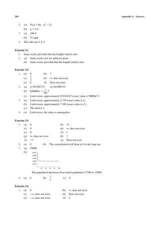 260 Appendix A. Answers
2. (a) P(q) = 8q − q2
− 12
(b) q = 2, 6
3. (a) 106 ft
(b) 51 mph
4. The sides are 3, 4, 5
Exercise 3.1
1. Same result, provided that the lengths tend to zero.
2. (a) Same result even for arbitrary point.
(b) Same result, provided that the lengths tend to zero.
Exercise 3.2
1. (a) 0 (b) 7
(c)
3
2
(d) ∞, does not exist
(e) 0 (f) Does not exist.
2. (a) (i) $51007.53 (ii) $51009.22
(b) $50000 1 +
1
50n
n
(c) Limit exists, approximately $51010.07 (exact value is 50000e
1
50 ).
3. (a) Limit exists, approximately 2.718 (exact value is e).
(b) Limit exists, approximately 7.389 (exact value is e2
).
(c) The limit is 1.
4. (a) Limit exists, the value is nonnegative.
Exercise 3.3
1. (a) 0 (b) 15
(c) 0 (d) ∞, does not exist
(e) 0 (f) 1
(g) ∞, does not exist (h) 1
(i) −1 (j) Does not exist
2. (a) 0 (b) The concentration will drop to 0 in the long run.
3. (a) 35000
(b)
20 40 60 80 100
34500
35000
35500
36000
36500
The population decreases from initial population 37500 to 35000.
4. (a) 0 (b)
1
2
(c) 0
Exercise 3.4
1. (a) 0 (b) ∞, does not exist.
(c) −∞, does not exist. (d) Does not exist.
(e) −∞, does not exist. (f) 2
 