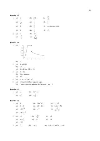 261
Exercise 3.5
1. (a) 6 (b) 216 (c)
25
49
(d)
1
√
2
(e)
1
8
(f)
4
3
(g) 0 (h)
6
7
(i) ∞, does not exist.
(j) 0 (k)
1
4
(l) −3
2. (a) 4 (b) 3x2
(c) −
1
x2
(d)
1
2
√
x
Exercise 3.6
1. (a)
1 2 3 4 5
0.2
0.4
0.6
0.8
1
(b) 2
2. (a) [0, ∞)  {1}
(b) −6
(c) Yes, deﬁne f(1) = −6.
3. (a) R − {0}
(b) Does not exist.
(c) No
4. (a) −1 < x < 2 or x > 2
5. (a) p(1) and p(2) have opposite signs
(b) Closer to one, the solution lies between 1 and 1.5
Exercise 4.1
1. (a) 4x (b) 3x2
− 3
(c) 4x3
(d) −
2
x3
Exercise 4.2
1. (a) 0 (b) 18x8
+ 3 (c) 2x + 5
(d) 2x − 1 (e) 28 − 24x (f) 6x(x2
+ 5)2
(g) −92x−5
(h) x−2
(i)
2
(x + 1)2
(j) 1 +
1
2
x− 1
2
2. (a) −1 (b) −
11
8
(c) −1
(d) 8π −
1
2
(e) 18 (f) −6
(g) −10
3. (a) 72 (b) y = −1 (c) (−1, −1), (0, 2), (1, −1)
 