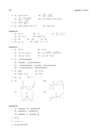 262 Appendix A. Answers
4. (a) x cos x + sin x (b)
cos x
x + 1
−
sin x
(x + 1)2
(c)
2x
sin x
−
(x2
+ 1) cos x
sin2
x
(d) x(x + 2) cos x + 2(x + 1) sin x
5. (c) nf(x)n−1 d
dx
f(x)
6. (a) 2(3x2
+ 10x)(x3
+ 5x2
− 2) (b) 6x(x2
+ 5)2
Exercise 4.3
1. (a) 6x − 6 (b) −4 (c)
3
4
x− 1
2 −
1
4
x− 3
2
(d) 6x−4
− 4x−3
(e) 6x(5x3
+ 2)
2. (a) 50 (b) −22 (c) 18
3. (a) a0, a1 (b) ann(n − 1) · · · 1, 0
Exercise 5.1
1. (a) [5
4, ∞) (b) [−1, 1]
(c) (−∞, −7], [3, ∞) (d) (−∞, −3−
√
13
2 ], [−3+
√
13
2 , ∞)
(e) [−2, −1], [2, ∞) (f) (−∞, −2], [2, ∞)
2. (a)
7
2
(local maximizer)
(b) 0 (neither),
3
2
(local minimizer)
(c) −3 (local maximizer), 0 (neither), 3 (local minimizer)
(d) −2 (local maximizer), 0 (local minimizer)
3. (a) none (b) (2, ∞)
(c) 0, 4
5 , (1, ∞) (d) (0, ∞)
4. (a) −
3
2
(b) 3
5. (a)
2 2 4 6
20
20
40
(b)
1 1 2 3
20
10
10
(c)
3 2 1 1 2 3
5
10
15
20
(d)
2 1 1 2
5
5
10
Exercise 5.2
1. (a) minimum: −10, maximum: 82
(b) minimum: 0, maximum: 58
(c) minimum: −4, maximum:
17
16
2. 25, 25
3. x = 6, y = 3
4. 10 units by 10 units
 