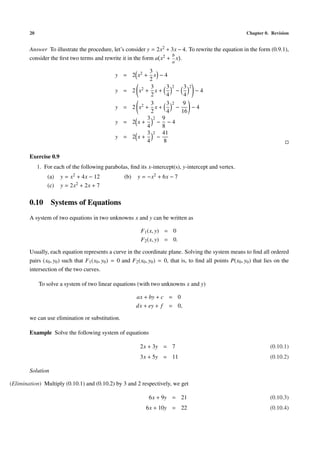 20 Chapter 0. Revision
Answer To illustrate the procedure, let’s consider y = 2x2 + 3x − 4. To rewrite the equation in the form (0.9.1),
consider the ﬁrst two terms and rewrite it in the form a x2 +
b
a
x .
y = 2 x2 +
3
2
x − 4
y = 2 x2 +
3
2
x +
3
4
2
−
3
4
2
− 4
y = 2 x2 +
3
2
x +
3
4
2
−
9
16
− 4
y = 2 x +
3
4
2
−
9
8
− 4
y = 2 x +
3
4
2
−
41
8
Exercise 0.9
1. For each of the following parabolas, ﬁnd its x-intercept(s), y-intercept and vertex.
(a) y = x2 + 4x − 12 (b) y = −x2 + 6x − 7
(c) y = 2x2 + 2x + 7
0.10 Systems of Equations
A system of two equations in two unknowns x and y can be written as
F1(x, y) = 0
F2(x, y) = 0.
Usually, each equation represents a curve in the coordinate plane. Solving the system means to ﬁnd all ordered
pairs (x0, y0) such that F1(x0, y0) = 0 and F2(x0, y0) = 0, that is, to ﬁnd all points P(x0, y0) that lies on the
intersection of the two curves.
To solve a system of two linear equations (with two unknowns x and y)
ax + by + c = 0
dx + ey + f = 0,
we can use elimination or substitution.
Example Solve the following system of equations
2x + 3y = 7 (0.10.1)
3x + 5y = 11 (0.10.2)
Solution
(Elimination) Multiply (0.10.1) and (0.10.2) by 3 and 2 respectively, we get
6x + 9y = 21 (0.10.3)
6x + 10y = 22 (0.10.4)
 
