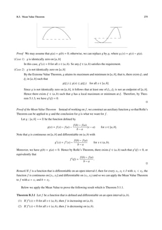 B.3. Mean Value Theorem 275
Proof We may assume that g(a) = g(b) = 0; otherwise, we can replace g by g1 where g1(x) = g(x) − g(a).
(Case 1) g is identically zero on [a, b]
In this case, g (x) = 0 for all x ∈ (a, b). So any ξ ∈ (a, b) satisﬁes the requirement.
(Case 2) g is not identically zero on [a, b]
By the Extreme Value Theorem, g attains its maximum and minimum in [a, b], that is, there exists ξ1 and
ξ2 in [a, b] such that
g(ξ1) ≤ g(x) ≤ g(ξ2) for all x ∈ [a, b].
Since g is not identically zero on [a, b], it follows that at least one of ξ1, ξ2 is not an endpoint of [a, b].
Hence there exists ξ ∈ (a, b) such that g has a local maximum or minimum at ξ. Therefore, by Theo-
rem 5.1.3, we have g (ξ) = 0.
Proof of the Mean Value Theorem Instead of working on f, we construct an auxiliary function g so that Rolle’s
Theorem can be applied to g and the conclusion for g is what we want for f.
Let g : [a, b] −→ R be the function deﬁned by
g(x) = f(x) − f(a) −
f(b) − f(a)
b − a
(x − a) for x ∈ [a, b].
Note that g is continuous on [a, b] and diﬀerentiable on (a, b) with
g (x) = f (x) −
f(b) − f(a)
b − a
for x ∈ (a, b).
Moreover, we have g(b) = g(a) = 0. Hence by Rolle’s Theorem, there exists ξ ∈ (a, b) such that g (ξ) = 0, or
equivalently that
f (ξ) =
f(b) − f(a)
b − a
.
Remark If f is a function that is diﬀerentiable on an open interval I, then for every x1, x2 ∈ I with x1 < x2, the
function f is continuous on [x1, x2] and diﬀerentiable on (x1, x2) and so we can apply the Mean Value Theorem
to f with a = x1 and b = x2.
Below we apply the Mean Value to prove the following result which is Theorem 5.1.1.
Theorem B.3.1 Let f be a function that is deﬁned and diﬀerentiable on an open interval (a, b).
(1) If f (x) > 0 for all x ∈ (a, b), then f is increasing on (a, b).
(2) If f (x) < 0 for all x ∈ (a, b), then f is decreasing on (a, b).
 