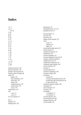 Index
=⇒, 7
⇐⇒, 7
. . ., 25, 34
∈, 26
, 26
∅, 26
{}, 26
Z, 27
Z+, 27
N, 27
Q, 27
R, 27
⊆, 29
, 29
⊂, 30
∩, 30
∪, 30
, 31
∞, 35
−∞, 35
R2
, 51
e, 198
absolute maximum, 146
absolute minimum, 146
absolute value function, 60
absolute value of number, 60
angle, 179
degree, 179
idea of deﬁnition, 179
initial side, 179
radian, 180
standard position, 179
terminal side, 179
vertex, 179
antiderivative, 167
axes
x-axis, 13
y-axis, 13
axis of symmetry, 19
base, 1
belong to, 24
bending down, 136
bending up, 136
binomial theorem, 112, 273
bounded interval, 33
Cartesian plane, 13
cast rule, 182
chain rule, 207
change of base formula, 197
circle
center, 18
equation, 18
radius, 18
closed and bounded interval, 33
closed interval, 33
codomain of function, 43
combination, 272
common logarithm, 197
common logarithmic function, 58
compare coeﬃcient method, 9
complement of set, 29
composition of functions, 64
compound angle formulas, 185
concave function, 137
constant, 4
constant function, 53
constant of integration, 168
consumer surplus, 248
continuous
at point, 94
on closed and bounded interval, 99
on half-open-half closed interval, 98
on open interval, 96
continuous random variable, 250
convergent, 76
convex function, 137
convexity, 136
coordinates
x-coordinate, 13
y-coordinate, 13
cosecant function, 181
cosine function, 59, 180
cotangent function, 181
critical number, 131
 