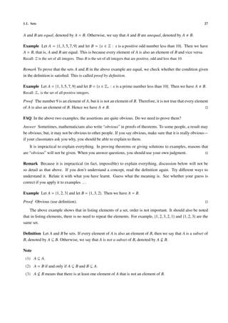1.1. Sets 27
A and B are equal, denoted by A = B. Otherwise, we say that A and B are unequal, denoted by A B.
Example Let A = {1, 3, 5, 7, 9} and let B = {x ∈ Z : x is a positive odd number less than 10}. Then we have
A = B, that is, A and B are equal. This is because every element of A is also an element of B and vice versa.
Recall: Z is the set of all integers. Thus B is the set of all integers that are positive, odd and less than 10.
Remark To prove that the sets A and B in the above example are equal, we check whether the condition given
in the deﬁnition is satisﬁed. This is called proof by deﬁnition.
Example Let A = {1, 3, 5, 7, 9} and let B = {x ∈ Z+ : x is a prime number less than 10}. Then we have A B.
Recall: Z+ is the set of all positive integers.
Proof The number 9 is an element of A, but it is not an element of B. Therefore, it is not true that every element
of A is also an element of B. Hence we have A B.
FAQ In the above two examples, the assertions are quite obvious. Do we need to prove them?
Answer Sometimes, mathematicians also write “obvious” in proofs of theorems. To some people, a result may
be obvious; but, it may not be obvious to other people. If you say obvious, make sure that it is really obvious—
if your classmates ask you why, you should be able to explain to them.
It is impractical to explain everything. In proving theorems or giving solutions to examples, reasons that
are “obvious” will not be given. When you answer questions, you should use your own judgment.
Remark Because it is impractical (in fact, impossible) to explain everything, discussion below will not be
so detail as that above. If you don’t understand a concept, read the deﬁnition again. Try diﬀerent ways to
understand it. Relate it with what you have learnt. Guess what the meaning is. See whether your guess is
correct if you apply it to examples . . .
Example Let A = {1, 2, 3} and let B = {1, 3, 2}. Then we have A = B.
Proof Obvious (use deﬁnition).
The above example shows that in listing elements of a set, order is not important. It should also be noted
that in listing elements, there is no need to repeat the elements. For example, {1, 2, 3, 2, 1} and {1, 2, 3} are the
same set.
Deﬁnition Let A and B be sets. If every element of A is also an element of B, then we say that A is a subset of
B, denoted by A ⊆ B. Otherwise, we say that A is not a subset of B, denoted by A B.
Note
(1) A ⊆ A.
(2) A = B if and only if A ⊆ B and B ⊆ A.
(3) A B means that there is at least one element of A that is not an element of B.
 