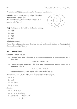 28 Chapter 1. Sets, Real Numbers and Inequalities
Remark Instead of A ⊆ B, some authors use A ⊂ B to denote A is a subset of B.
Example Let A = {1, 2, 3, 4, 5}, B = {1, 3, 5} and C = {2, 4, 6}.
Then we have B ⊆ A and C A.
The relation between A, B and C can be described by the dia-
gram shown in Figure 1.1.
1
2
3 6
4
5
Figure 1.1
FAQ For the given sets A, B and C, we also have the following:
(1) A B
(2) A C
(3) C B
(4) B C
Why are they omitted?
Answer Good and correct observation. Given three sets, there are six ways to pair them up. The example just
illustrates the meaning of ⊆ and .
1.1.2 Set Operations
Deﬁnition Let A and B be sets.
(1) The intersection of A and B, denoted by A ∩ B, is the set whose elements are those belonging to both A
and B, that is,
A ∩ B = {x : x ∈ A and x ∈ B}.
(2) The union of A and B, denoted by A ∪ B, is the set whose elements are those belonging to either A or B
or both A and B, that is
A ∪ B = {x : x ∈ A or x ∈ B}.
Remark In mathematics, “P or Q” means “either P or Q or both P and Q”.
Example Let A = {2, 3, 5}, B = {2, 5, 6, 8} and C = {1, 2, 3}. Find the following sets.
(1) A ∩ B
(2) A ∪ B
(3) (A ∩ B) ∩ C
(4) A ∩ (B ∩ C)
Solution
(1) A ∩ B = {2, 5}
(2) A ∪ B = {2, 3, 5, 6, 8}
(3) (A ∩ B) ∩ C = {2, 5} ∩ {1, 2, 3}
= {2}
 